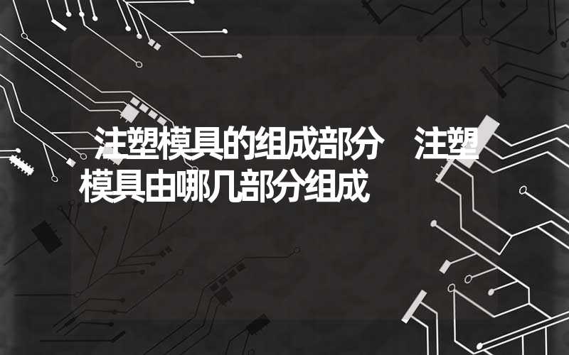 注塑模具的组成部分 注塑模具由哪几部分组成